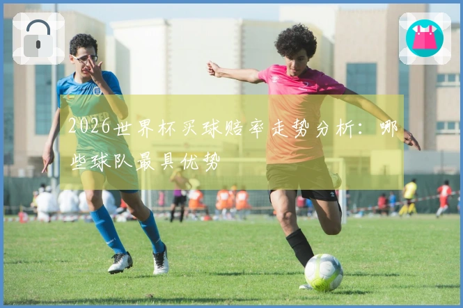 2026世界杯买球赔率走势分析：哪些球队最具优势