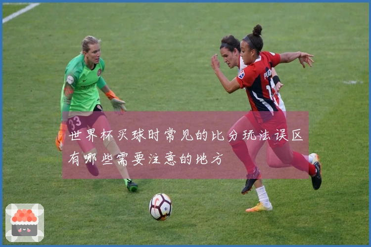 世界杯买球时常见的比分玩法误区有哪些需要注意的地方